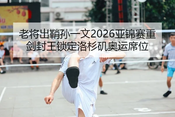 老将出鞘孙一文2026亚锦赛重剑封王锁定洛杉矶奥运席位