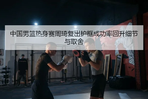 中国男篮热身赛周琦复出护框成功率回升细节与取舍